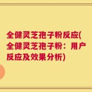 全健灵芝孢子粉反应(全健灵芝孢子粉：用户反应及效果分析)