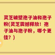 灵芝破壁孢子油和孢子粉(灵芝震撼释放！孢子油与孢子粉，哪个更佳？)
