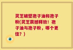 灵芝破壁孢子油和孢子粉(灵芝震撼释放！孢子油与孢子粉，哪个更佳？)