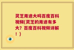 灵芝用途大吗百度百科视频(灵芝的用途有多大？百度百科视频详解！)