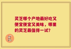 灵芝哪个产地最好吃又便宜便宜又美味，哪里的灵芝最值得一试？