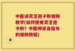 中医讲灵芝孢子粉视频教学(如何使用灵芝孢子粉？中医师亲自指导的视频教程)