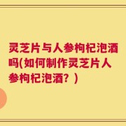 灵芝片与人参枸杞泡酒吗(如何制作灵芝片人参枸杞泡酒？)