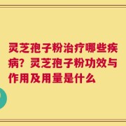 灵芝孢子粉治疗哪些疾病？灵芝孢子粉功效与作用及用量是什么