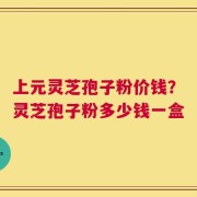 上元灵芝孢子粉价钱？灵芝孢子粉多少钱一盒