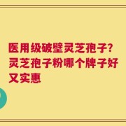 医用级破壁灵芝孢子？灵芝孢子粉哪个牌子好又实惠