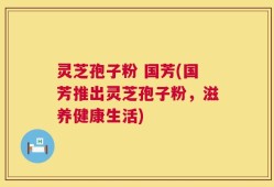 灵芝孢子粉 国芳(国芳推出灵芝孢子粉，滋养健康生活)