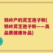 铁岭产的灵芝孢子粉(铁岭灵芝孢子粉——高品质健康补品)