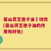 苗山灵芝孢子油旳功效(苗山灵芝孢子油的作用和好处)