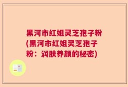 黑河市红姐灵芝孢子粉(黑河市红姐灵芝孢子粉：润肤养颜的秘密)