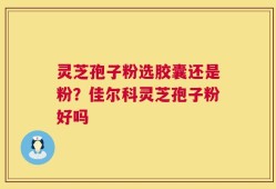 灵芝孢子粉选胶囊还是粉？佳尔科灵芝孢子粉好吗