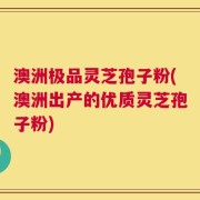 澳洲极品灵芝孢子粉(澳洲出产的优质灵芝孢子粉)