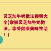 灵芝加牛奶做法视频大全(掌握灵芝加牛奶做法，享受健康美味生活！)