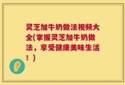 灵芝加牛奶做法视频大全(掌握灵芝加牛奶做法，享受健康美味生活！)