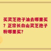 买灵芝孢子油去哪里买？正宗长白山灵芝孢子粉哪里买？