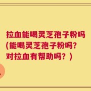 拉血能喝灵芝孢子粉吗(能喝灵芝孢子粉吗？对拉血有帮助吗？)