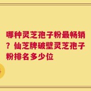 哪种灵芝孢子粉最畅销？仙芝牌破壁灵芝孢子粉排名多少位
