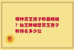 哪种灵芝孢子粉最畅销？仙芝牌破壁灵芝孢子粉排名多少位