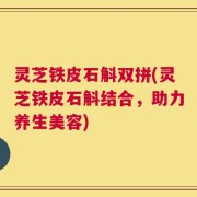 灵芝铁皮石斛双拼(灵芝铁皮石斛结合，助力养生美容)