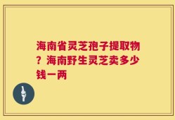 海南省灵芝孢子提取物？海南野生灵芝卖多少钱一两