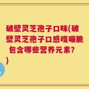破壁灵芝孢子口味(破壁灵芝孢子口感嘎嘣脆 包含哪些营养元素？)