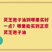 灵芝孢子油到哪里买好一点？哪里能买到正宗灵芝孢子油