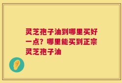 灵芝孢子油到哪里买好一点？哪里能买到正宗灵芝孢子油