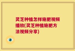 灵芝种植怎样施肥视频播放(灵芝种植施肥方法视频分享)