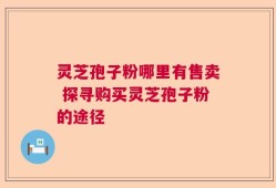 灵芝孢子粉哪里有售卖 探寻购买灵芝孢子粉的途径