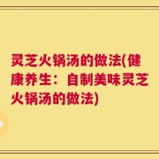 灵芝火锅汤的做法(健康养生：自制美味灵芝火锅汤的做法)