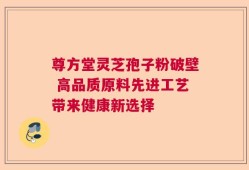 尊方堂灵芝孢子粉破壁 高品质原料先进工艺带来健康新选择