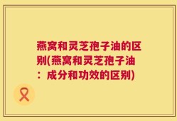 燕窝和灵芝孢子油的区别(燕窝和灵芝孢子油：成分和功效的区别)