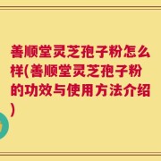 善顺堂灵芝孢子粉怎么样(善顺堂灵芝孢子粉的功效与使用方法介绍)
