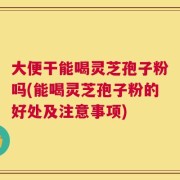大便干能喝灵芝孢子粉吗(能喝灵芝孢子粉的好处及注意事项)