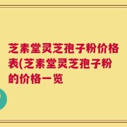 芝素堂灵芝孢子粉价格表(芝素堂灵芝孢子粉的价格一览