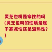 灵芝包粉是寒性的吗 (灵芝包粉的性质是属于寒凉性还是温热性？)