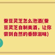 蚕豆灵芝怎么泡酒(蚕豆灵芝自制美酒，让你尝到自然的香醇滋味)