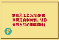 蚕豆灵芝怎么泡酒(蚕豆灵芝自制美酒，让你尝到自然的香醇滋味)