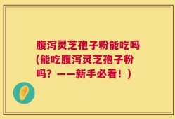 腹泻灵芝孢子粉能吃吗(能吃腹泻灵芝孢子粉吗？——新手必看！)