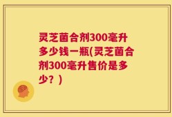 灵芝菌合剂300毫升多少钱一瓶(灵芝菌合剂300毫升售价是多少？)