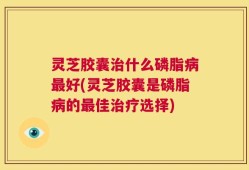 灵芝胶囊治什么磷脂病最好(灵芝胶囊是磷脂病的最佳治疗选择)
