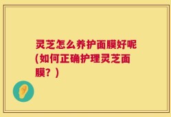 灵芝怎么养护面膜好呢(如何正确护理灵芝面膜？)