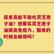 尿素高能不能吃灵芝孢子油？想要买灵芝孢子油提高免疫力，服用的时候会麻烦吗？