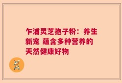 乍浦灵芝孢子粉：养生新宠 蕴含多种营养的天然健康好物