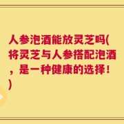 人参泡酒能放灵芝吗(将灵芝与人参搭配泡酒，是一种健康的选择！)