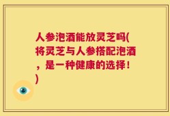 人参泡酒能放灵芝吗(将灵芝与人参搭配泡酒，是一种健康的选择！)