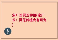 宋厂长灵芝种植(宋厂长：灵芝种植大有可为)