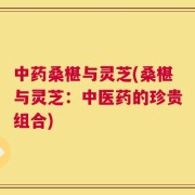 中药桑椹与灵芝(桑椹与灵芝：中医药的珍贵组合)