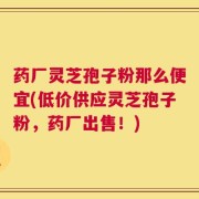 药厂灵芝孢子粉那么便宜(低价供应灵芝孢子粉，药厂出售！)