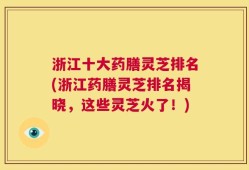 浙江十大药膳灵芝排名(浙江药膳灵芝排名揭晓，这些灵芝火了！)